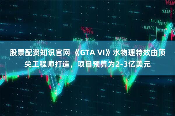 股票配資知識官網(wǎng) 《GTA VI》水物理特效由頂尖工程師打造，項目預(yù)算為2-3億美元